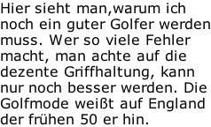 Hier sieht man,warum ich noch ein guter Golfer werden muss. Wer so viele Fehler macht, man achte auf die dezente Griffhaltung, kann nur noch besser werden. Die Golfmode weißt auf England der frühen 50 er hin.